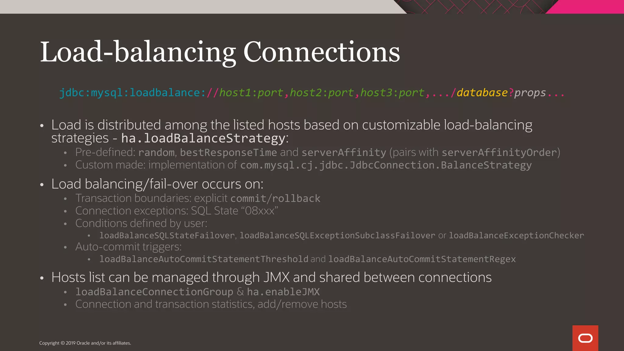  Load is distributed among the listed hosts based on customizable load-balancing strategies - ha.loadBalanceStrategy:  Pre-defined: random, bestResponseTime and serverAffinity (pairs with serverAffinityOrder)  Custom made: implementation of com.mysql.cj.jdbc.JdbcConnection.BalanceStrategy  Load balancing/fail-over occurs on:  Transaction boundaries: explicit commit/rollback  Connection exceptions: SQL State “08xxx”  Conditions defined by user:  loadBalanceSQLStateFailover, loadBalanceSQLExceptionSubclassFailover or loadBalanceExceptionChecker  Auto-commit triggers:  loadBalanceAutoCommitStatementThreshold and loadBalanceAutoCommitStatementRegex  Hosts list can be managed through JMX and shared between connections  loadBalanceConnectionGroup & ha.enableJMX  Connection and transaction statistics, add/remove hosts Copyright © 2019 Oracle and/or its affiliates. Load-balancing Connections jdbc:mysql:loadbalance://host1:port,host2:port,host3:port,.../database?props... 