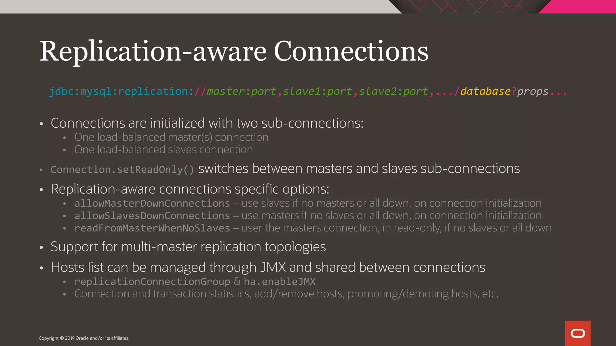  Connections are initialized with two sub-connections:  One load-balanced master(s) connection  One load-balanced slaves connection  Connection.setReadOnly() switches between masters and slaves sub-connections  Replication-aware connections specific options:  allowMasterDownConnections – use slaves if no masters or all down, on connection initialization  allowSlavesDownConnections – use masters if no slaves or all down, on connection initialization  readFromMasterWhenNoSlaves – user the masters connection, in read-only, if no slaves or all down  Support for multi-master replication topologies  Hosts list can be managed through JMX and shared between connections  replicationConnectionGroup & ha.enableJMX  Connection and transaction statistics, add/remove hosts, promoting/demoting hosts, etc. Copyright © 2019 Oracle and/or its affiliates. Replication-aware Connections jdbc:mysql:replication://master:port,slave1:port,slave2:port,.../database?props... 
