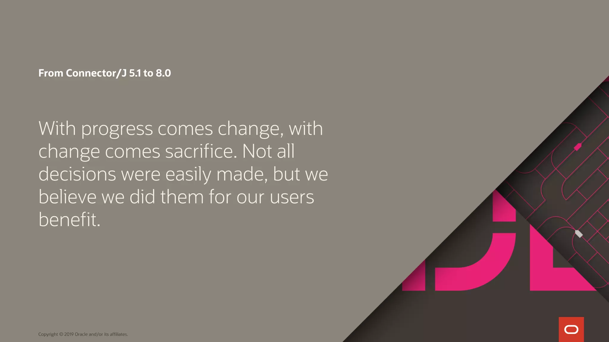 Copyright © 2019 Oracle and/or its affiliates. From Connector/J 5.1 to 8.0 With progress comes change, with change comes sacrifice. Not all decisions were easily made, but we believe we did them for our users benefit. 