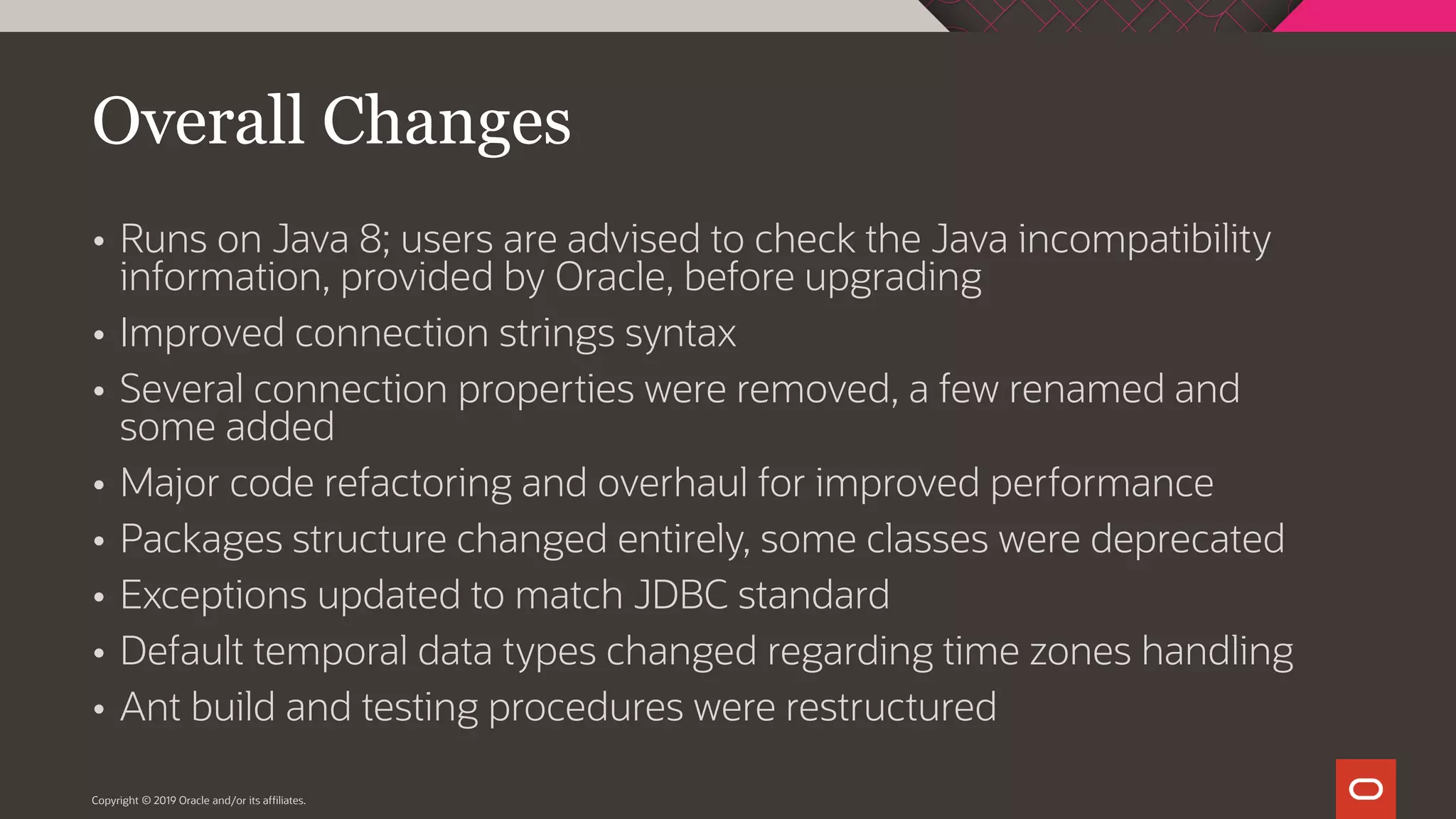 Copyright © 2019 Oracle and/or its affiliates.  Runs on Java 8; users are advised to check the Java incompatibility information, provided by Oracle, before upgrading  Improved connection strings syntax  Several connection properties were removed, a few renamed and some added  Major code refactoring and overhaul for improved performance  Packages structure changed entirely, some classes were deprecated  Exceptions updated to match JDBC standard  Default temporal data types changed regarding time zones handling  Ant build and testing procedures were restructured Overall Changes 