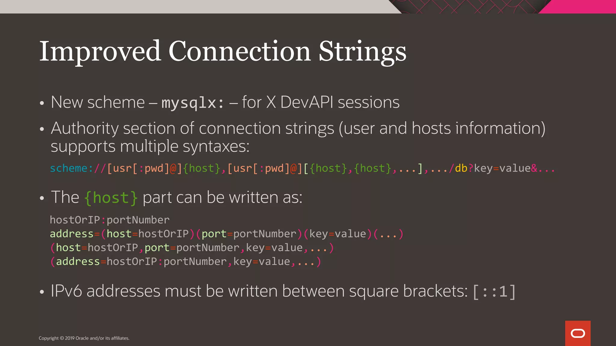 Copyright © 2019 Oracle and/or its affiliates.  New scheme – mysqlx: – for X DevAPI sessions  Authority section of connection strings (user and hosts information) supports multiple syntaxes:  The {host} part can be written as:  IPv6 addresses must be written between square brackets: [::1] Improved Connection Strings scheme://[usr[:pwd]@]{host},[usr[:pwd]@][{host},{host},...],.../db?key=value&... hostOrIP:portNumber address=(host=hostOrIP)(port=portNumber)(key=value)(...) (host=hostOrIP,port=portNumber,key=value,...) (address=hostOrIP:portNumber,key=value,...) 