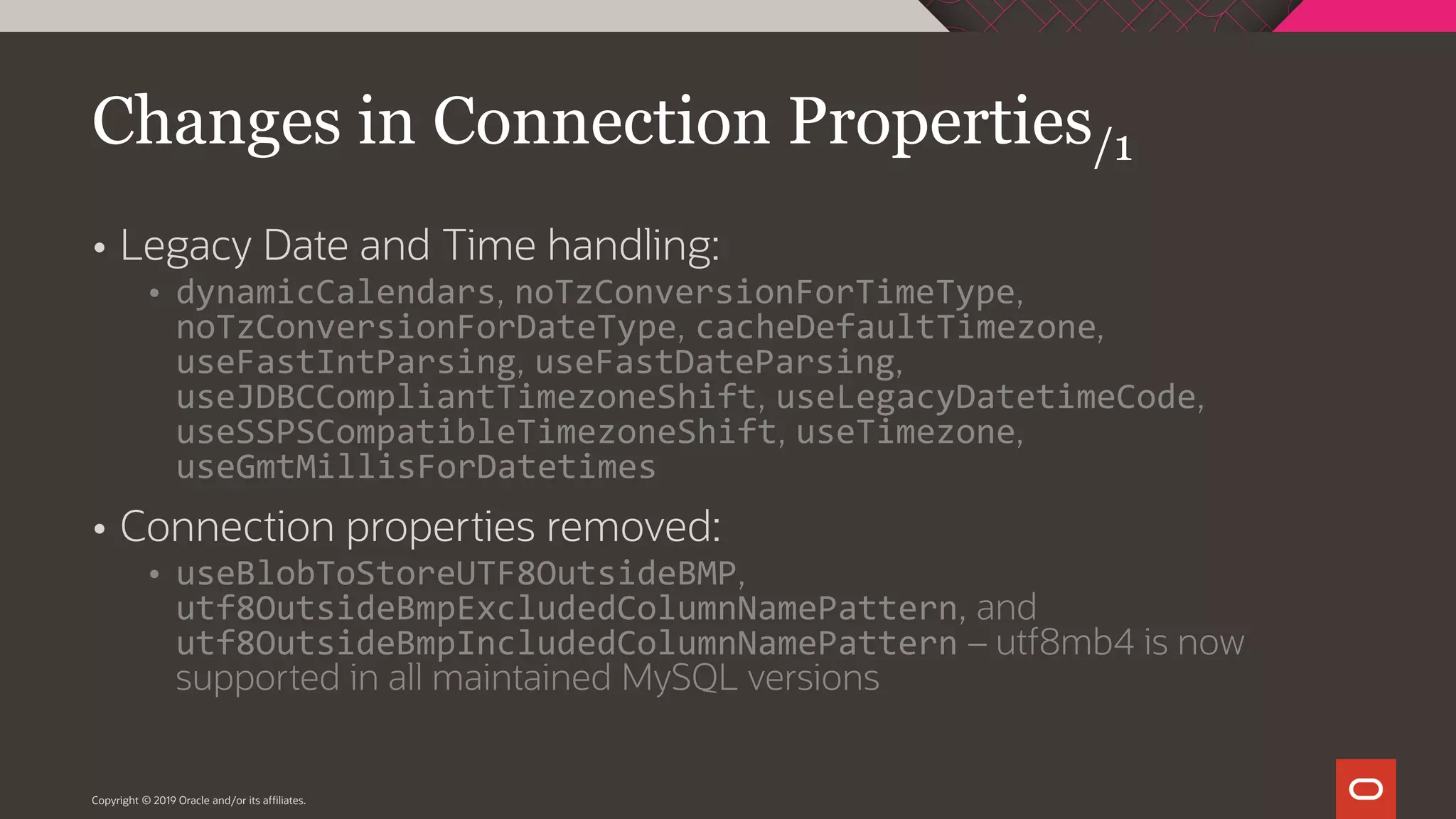 Copyright © 2019 Oracle and/or its affiliates.  Legacy Date and Time handling:  dynamicCalendars, noTzConversionForTimeType, noTzConversionForDateType, cacheDefaultTimezone, useFastIntParsing, useFastDateParsing, useJDBCCompliantTimezoneShift, useLegacyDatetimeCode, useSSPSCompatibleTimezoneShift, useTimezone, useGmtMillisForDatetimes  Connection properties removed:  useBlobToStoreUTF8OutsideBMP, utf8OutsideBmpExcludedColumnNamePattern, and utf8OutsideBmpIncludedColumnNamePattern – utf8mb4 is now supported in all maintained MySQL versions Changes in Connection Properties/1 
