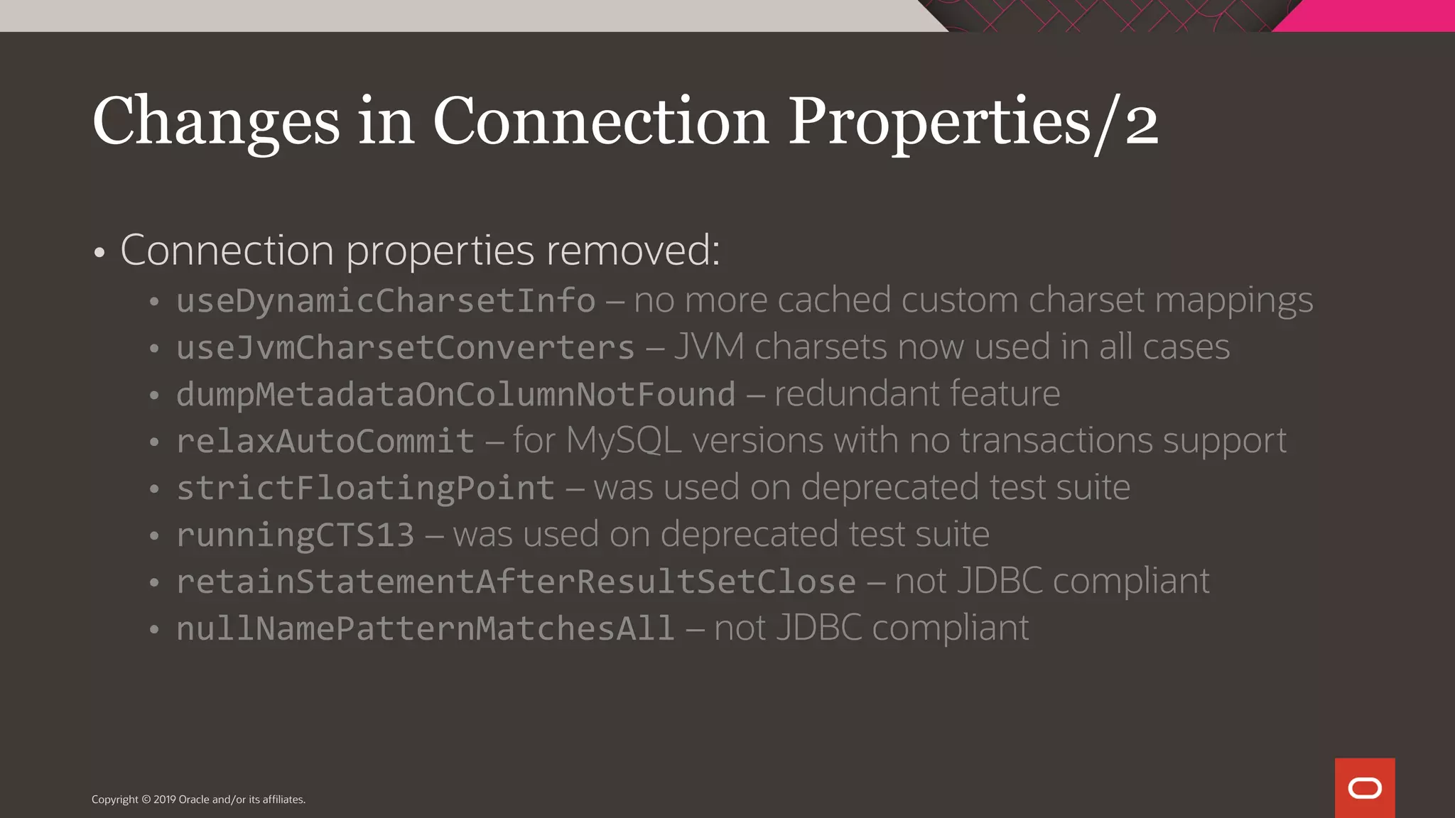 Copyright © 2019 Oracle and/or its affiliates.  Connection properties removed:  useDynamicCharsetInfo – no more cached custom charset mappings  useJvmCharsetConverters – JVM charsets now used in all cases  dumpMetadataOnColumnNotFound – redundant feature  relaxAutoCommit – for MySQL versions with no transactions support  strictFloatingPoint – was used on deprecated test suite  runningCTS13 – was used on deprecated test suite  retainStatementAfterResultSetClose – not JDBC compliant  nullNamePatternMatchesAll – not JDBC compliant Changes in Connection Properties/2 