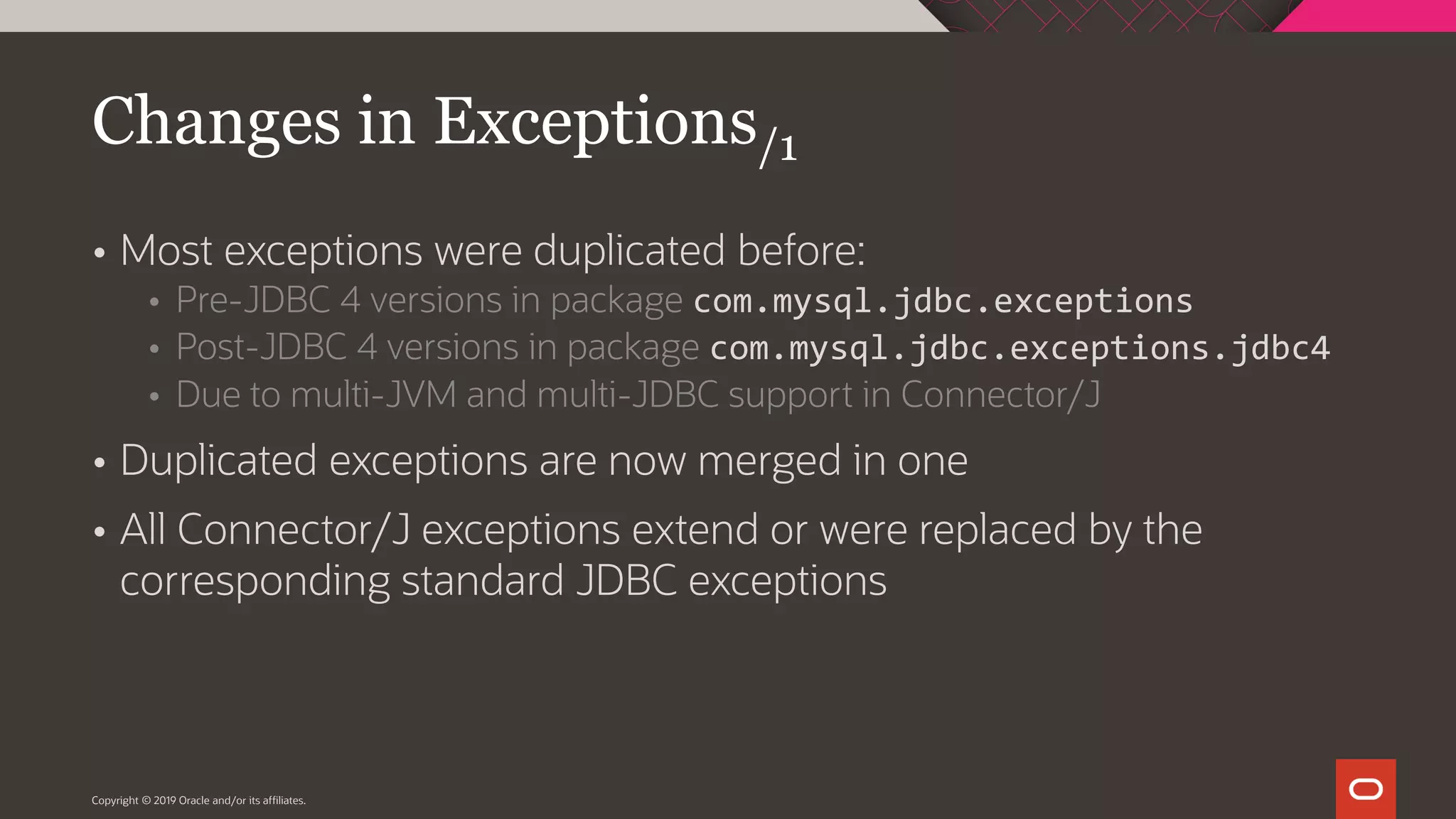 Copyright © 2019 Oracle and/or its affiliates.  Most exceptions were duplicated before:  Pre-JDBC 4 versions in package com.mysql.jdbc.exceptions  Post-JDBC 4 versions in package com.mysql.jdbc.exceptions.jdbc4  Due to multi-JVM and multi-JDBC support in Connector/J  Duplicated exceptions are now merged in one  All Connector/J exceptions extend or were replaced by the corresponding standard JDBC exceptions Changes in Exceptions/1 