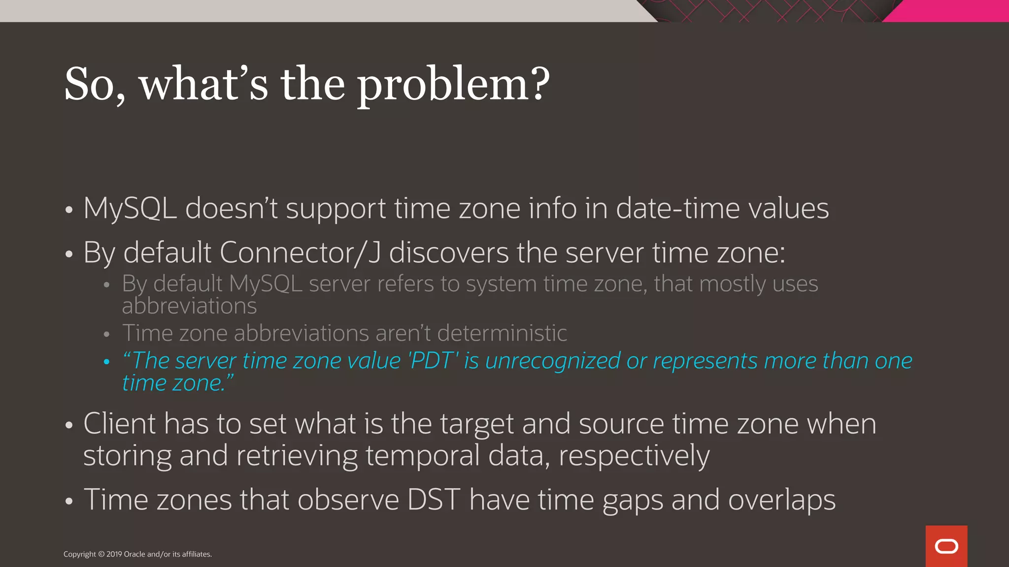  MySQL doesn’t support time zone info in date-time values  By default Connector/J discovers the server time zone:  By default MySQL server refers to system time zone, that mostly uses abbreviations  Time zone abbreviations aren’t deterministic  “The server time zone value 'PDT' is unrecognized or represents more than one time zone.”  Client has to set what is the target and source time zone when storing and retrieving temporal data, respectively  Time zones that observe DST have time gaps and overlaps Copyright © 2019 Oracle and/or its affiliates. So, what’s the problem? 