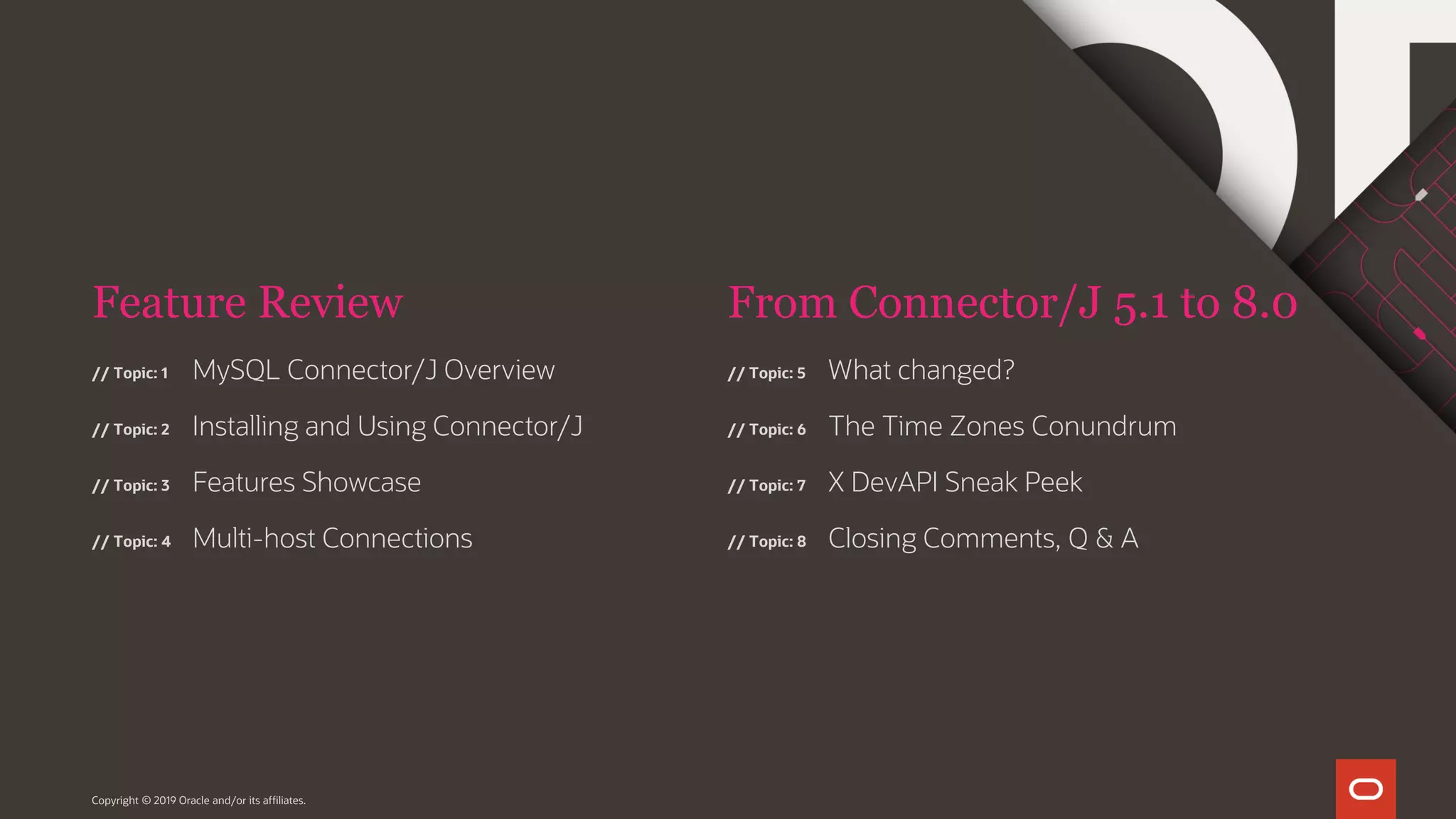 Feature Review // Topic: 1 // Topic: 2 // Topic: 3 // Topic: 4 From Connector/J 5.1 to 8.0 Copyright © 2019 Oracle and/or its affiliates. MySQL Connector/J Overview Installing and Using Connector/J Features Showcase Multi-host Connections // Topic: 5 // Topic: 6 // Topic: 7 // Topic: 8 What changed? The Time Zones Conundrum X DevAPI Sneak Peek Closing Comments, Q & A 