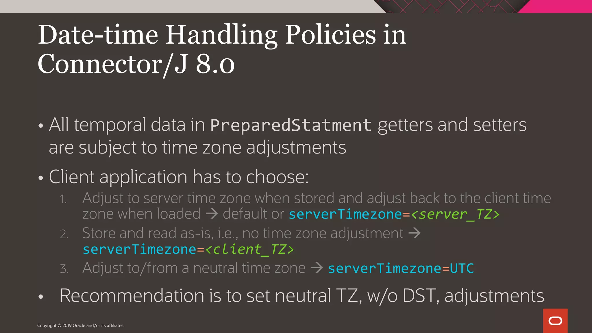  All temporal data in PreparedStatment getters and setters are subject to time zone adjustments  Client application has to choose: 1. Adjust to server time zone when stored and adjust back to the client time zone when loaded  default or serverTimezone=<server_TZ> 2. Store and read as-is, i.e., no time zone adjustment  serverTimezone=<client_TZ> 3. Adjust to/from a neutral time zone  serverTimezone=UTC  Recommendation is to set neutral TZ, w/o DST, adjustments Copyright © 2019 Oracle and/or its affiliates. Date-time Handling Policies in Connector/J 8.0 