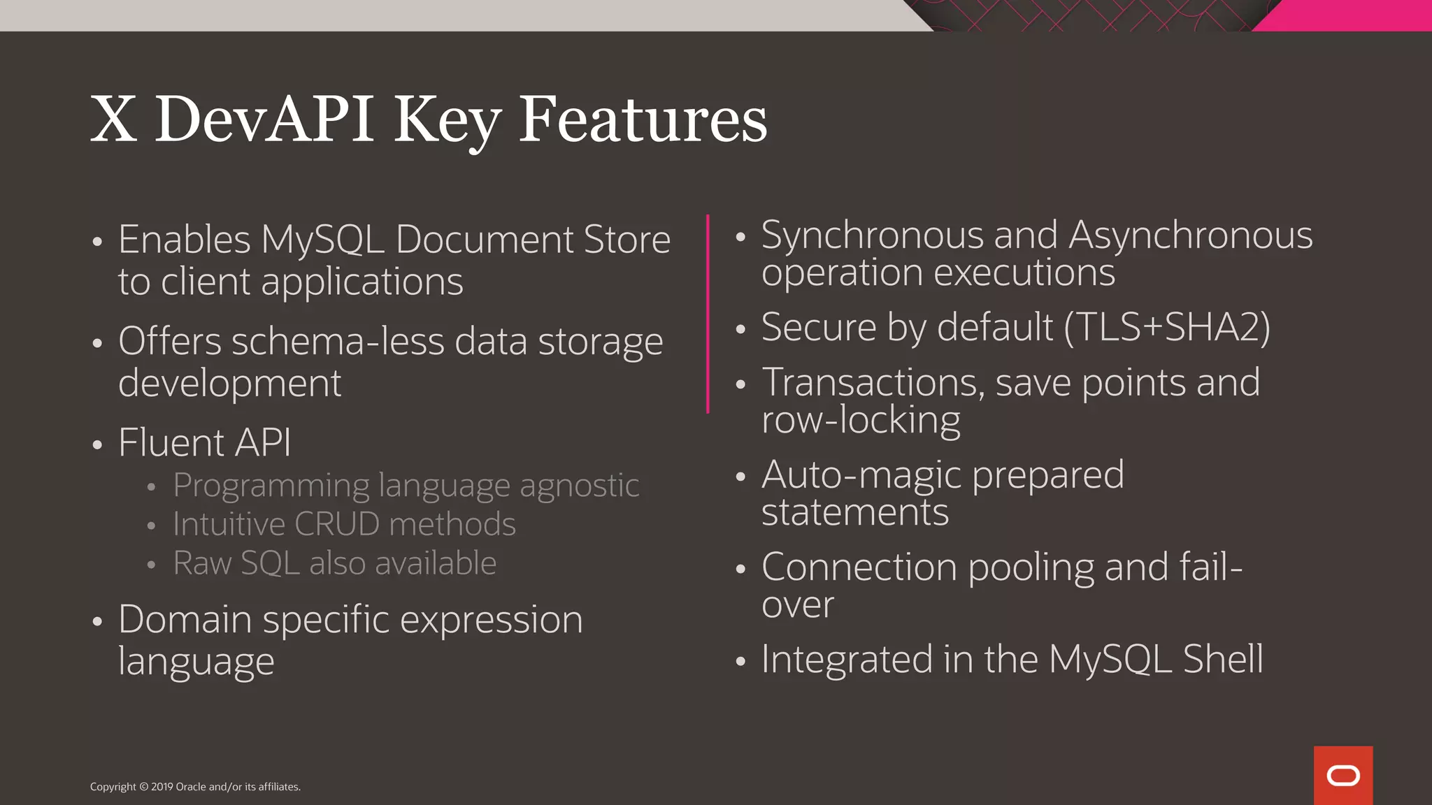 Copyright © 2019 Oracle and/or its affiliates.  Synchronous and Asynchronous operation executions  Secure by default (TLS+SHA2)  Transactions, save points and row-locking  Auto-magic prepared statements  Connection pooling and fail- over  Integrated in the MySQL Shell  Enables MySQL Document Store to client applications  Offers schema-less data storage development  Fluent API  Programming language agnostic  Intuitive CRUD methods  Raw SQL also available  Domain specific expression language X DevAPI Key Features 