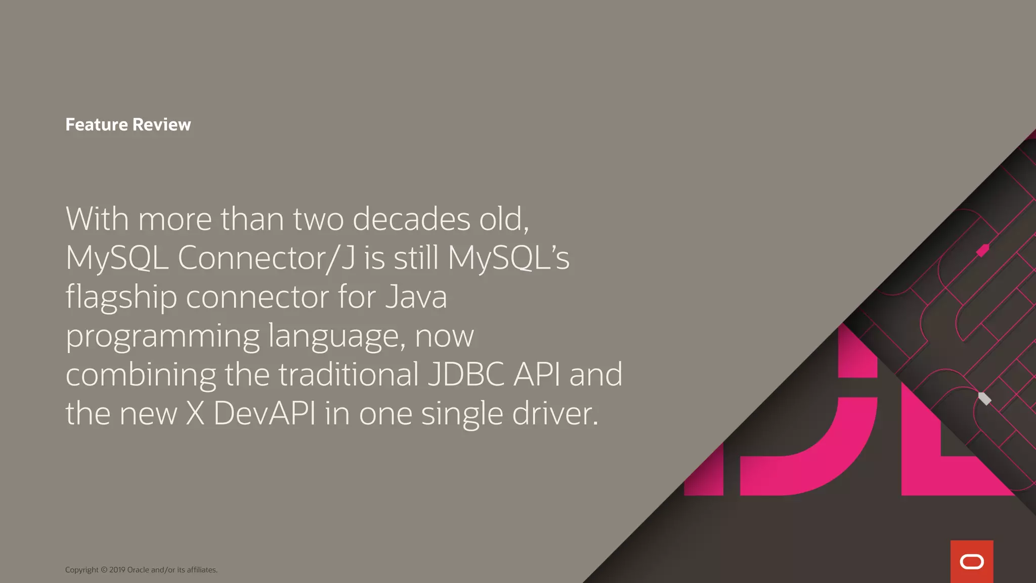 Copyright © 2019 Oracle and/or its affiliates. Feature Review With more than two decades old, MySQL Connector/J is still MySQL’s flagship connector for Java programming language, now combining the traditional JDBC API and the new X DevAPI in one single driver. 