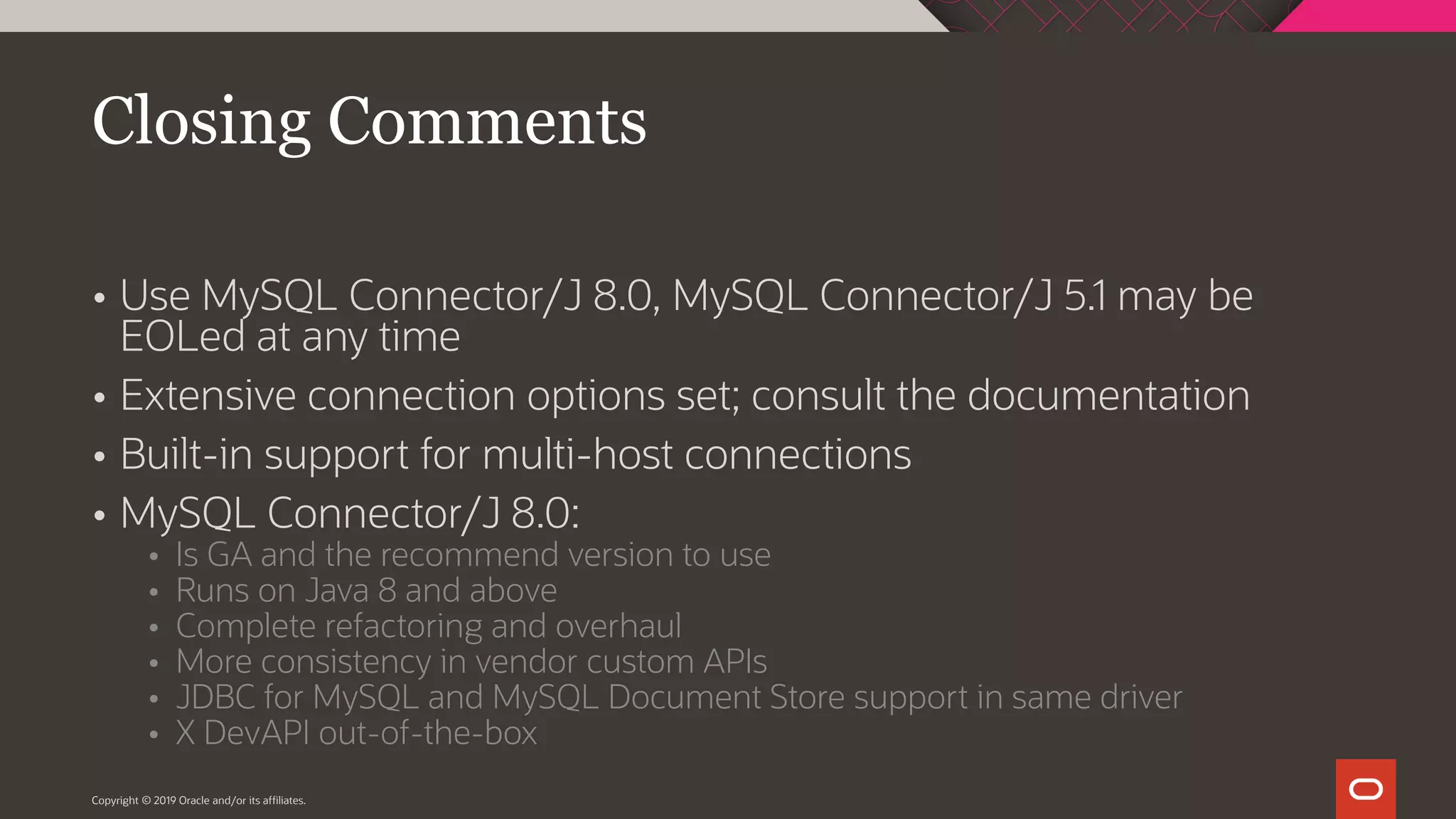  Use MySQL Connector/J 8.0, MySQL Connector/J 5.1 may be EOLed at any time  Extensive connection options set; consult the documentation  Built-in support for multi-host connections  MySQL Connector/J 8.0:  Is GA and the recommend version to use  Runs on Java 8 and above  Complete refactoring and overhaul  More consistency in vendor custom APIs  JDBC for MySQL and MySQL Document Store support in same driver  X DevAPI out-of-the-box Copyright © 2019 Oracle and/or its affiliates. Closing Comments 