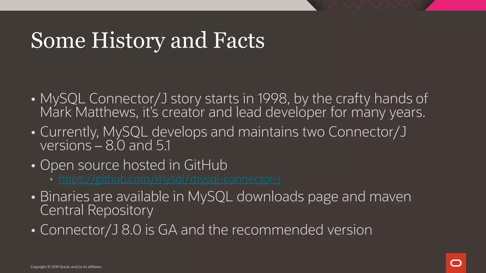  MySQL Connector/J story starts in 1998, by the crafty hands of Mark Matthews, it’s creator and lead developer for many years.  Currently, MySQL develops and maintains two Connector/J versions – 8.0 and 5.1  Open source hosted in GitHub  https://github.com/mysql/mysql-connector-j  Binaries are available in MySQL downloads page and maven Central Repository  Connector/J 8.0 is GA and the recommended version Copyright © 2019 Oracle and/or its affiliates. Some History and Facts 
