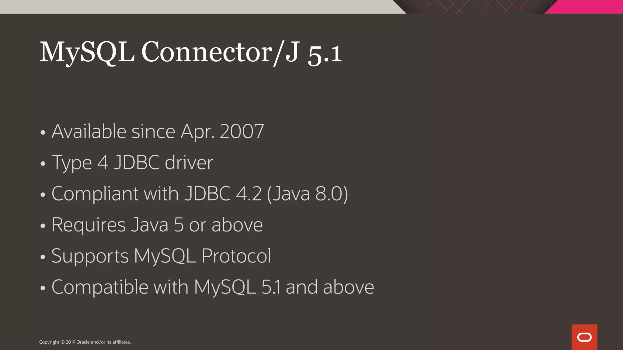  Available since Apr. 2007  Type 4 JDBC driver  Compliant with JDBC 4.2 (Java 8.0)  Requires Java 5 or above  Supports MySQL Protocol  Compatible with MySQL 5.1 and above Copyright © 2019 Oracle and/or its affiliates. MySQL Connector/J 5.1 