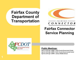 Fairfax County
    Department of
    Transportation
                          Fairfax Connector
                          Service Planning



                     Public Meetings:
                     April 18, 2012 @ 6:30PM: South County Government Center
                     April 23, 2012 @ 6:30PM : North County Governmental Center
                     April 24, 2012 @ 6:30PM : Jackson Middle School


1
 