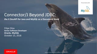 Copyright © 2018, Oracle and/or its affiliates. All rights reserved. |
Connector/J Beyond JDBC:
Filipe Silva
Senior Software Developer
Oracle, MySQL
October 23, 2018
the X DevAPI for Java and MySQL as a Document Store
Presented with
 