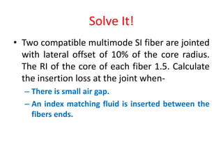 Solve It!
• Two compatible multimode SI fiber are jointed
with lateral offset of 10% of the core radius.
The RI of the core of each fiber 1.5. Calculate
the insertion loss at the joint when-
– There is small air gap.
– An index matching fluid is inserted between the
fibers ends.
 