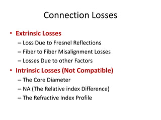 Connection Losses
• Extrinsic Losses
– Loss Due to Fresnel Reflections
– Fiber to Fiber Misalignment Losses
– Losses Due to other Factors
• Intrinsic Losses (Not Compatible)
– The Core Diameter
– NA (The Relative index Difference)
– The Refractive Index Profile
 