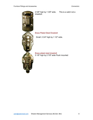 Furniture Fittings and Accessories                                          Connectors


                               2 5/8" high by 1 3/8" wide.   This is a catch not a
                               drawbolt.




                               Brass Plated Steel Drawbolt

                                 Small 2 3/4" high by 1 1/2" wide.




                               Brass plated steel drawbolt
                               5 1/8" high by 2 7/8" wide Flush mounted




zaini@selectvest.com     Wisdom Management Services (M) Sdn. Bhd.                    9
 