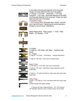 Furniture Fittings and Accessories                                                   Connectors


                               to the table and long leaf attaches to the drop leaf.
                               Hinges are plain steel and will rust if not sealed.
                               3 " long by 1 1/4" wide Short leaf - 1 1/4" long
                               Long leaf - 1 3/4" long. Short leaf attaches to the table
                               and long leaf attaches to the drop leaf. Hinges are plain
                               steel and will rust if not sealed
                               Concealed hinges
                               1 3/16" long by 9/16" Diameter when closed. Just drill
                               your hole and insert. Tightening the screw expands a
                               wedge for secure doors. Solid Brass


                               Brass Plated Steel Plate Length - 1 17/32" Plate
                               Width - 1/2" Mortise - 11/16"




                               H- hinges
                               3" High by 1 3/8" Wide 3/8" offset          Polished solid
                               brass
                               H – hinges
                               3" High by 1 1/2" Wide    Flush Mount    Polished Solid Brass

                               3" high by 1 5/8" wide Flush mount Smooth texture



                               Spear H Hinge
                               3 7/16" high by 1 7/16" wide flush mount hammered
                               3" high by 1 7/8" wide Flush Mount Heavy steel with smooth
                               matte finish

                               3" high by 1 1/2" wide Flush Mount Heavy steel with rough matte
                               black finish


                               Strap Hinge
                               Overall - 1 3/4" high by 7 5/16" long Heavy steel with rough matte
                               finish.
                               Center Hinge with plain socket

                                   2" long by 3/8" wide Statuary Bronze Pin - 5/16" long by
                               1/4" Diameter Mounts on top or bottom of door. will not show




zaini@selectvest.com     Wisdom Management Services (M) Sdn. Bhd.                               2
 