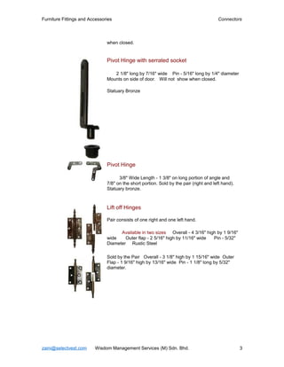 Furniture Fittings and Accessories                                                      Connectors




                               when closed.


                               Pivot Hinge with serrated socket

                                  2 1/8" long by 7/16" wide Pin - 5/16" long by 1/4" diameter
                               Mounts on side of door. Will not show when closed.

                               Statuary Bronze




                               Pivot Hinge

                                     3/8" Wide Length - 1 3/8" on long portion of angle and
                               7/8" on the short portion. Sold by the pair (right and left hand).
                               Statuary bronze.



                               Lift off Hinges

                               Pair consists of one right and one left hand.

                                     Available in two sizes Overall - 4 3/16" high by 1 9/16"
                               wide    Outer flap - 2 5/16" high by 11/16" wide  Pin - 5/32"
                               Diameter Rustic Steel

                               Sold by the Pair Overall - 3 1/8" high by 1 15/16" wide Outer
                               Flap - 1 9/16" high by 13/16" wide Pin - 1 1/8" long by 5/32"
                               diameter.




zaini@selectvest.com     Wisdom Management Services (M) Sdn. Bhd.                                   3
 