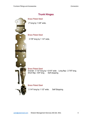 Furniture Fittings and Accessories                                         Connectors




                                     Trunk Hinges
                     Brass Plated Steel

                       2" long by 1 3/8" wide.




                     Brass Plated Steel

                       3 7/8" long by 1 1/4" wide.




                     Brass Plated Steel
                     Overall - 3 1/2" long by 1 5/16" wide Long flap - 2 7/8" long.
                     Short flap - 5/8" long . Self stopping.




                     Brass Plated Steel

                       3 1/4" long by 1 1/2" wide.    Self Stopping.




zaini@selectvest.com      Wisdom Management Services (M) Sdn. Bhd.                    4
 
