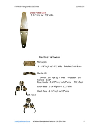 Furniture Fittings and Accessories                                          Connectors


                     Brass Plated Steel
                      5 3/4" long by 1 1/8" wide.




                                     Ice Box Hardware
                               Nameplate

                                1 11/16" high by 3 1/2" wide   Polished Cast Brass


                               Handle Lift

                                  Overall - 5/8" high by 3" wide Projection - 5/8"
                               Centers - 2 3/8"
                               Drop Handle - 3 5/16" long by 7/8" wide 3/8" offset

                               Latch Base - 2 1/4" high by 1 3/32" wide

                               Catch Base - 2 1/4" high by 7/8" wide
                 Left Hand




zaini@selectvest.com     Wisdom Management Services (M) Sdn. Bhd.                    5
 