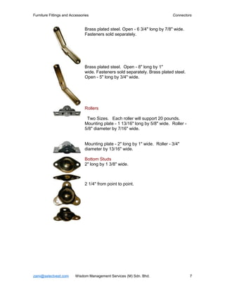 Furniture Fittings and Accessories                                           Connectors


                               Brass plated steel. Open - 6 3/4" long by 7/8" wide.
                               Fasteners sold separately.




                               Brass plated steel. Open - 8" long by 1"
                               wide. Fasteners sold separately. Brass plated steel.
                               Open - 5" long by 3/4" wide.




                               Rollers

                                Two Sizes. Each roller will support 20 pounds.
                               Mounting plate - 1 13/16" long by 5/8" wide. Roller -
                               5/8" diameter by 7/16" wide.


                               Mounting plate - 2" long by 1" wide. Roller - 3/4"
                               diameter by 13/16" wide.

                               Bottom Studs
                               2" long by 1 3/8" wide.



                               2 1/4" from point to point.




zaini@selectvest.com     Wisdom Management Services (M) Sdn. Bhd.                      7
 