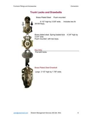 Furniture Fittings and Accessories                                          Connectors



                         Trunk Locks and Drawbolts

                                 Brass Plated Steel   Flush mounted

                                     6 1/2" high by 3 5/8" wide.    Includes two N-
                               3815K Keys.




                               Brass plated steel Spring loaded lock    4 3/4" high by
                               3 3/4" wide
                               Flush mounted with two keys.




                               Key Only
                               Fits both locks




                               Brass Plated Steel Drawbolt

                                Large 3 1/2" high by 1 7/8" wide.




zaini@selectvest.com     Wisdom Management Services (M) Sdn. Bhd.                     8
 