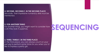 4. SECOND, SECONDLY, IN THE SECOND PLACE
Secondly, their impressive numeracy skills must be
mentioned.
5. FOR ANOTHER THING
For another thing, you might want to consider how
cute they look in pyjamas.
6. THIRD, THIRDLY, IN THE THIRD PLACE
In the third place, you can always count on your
pet pig to perform some tricks for you when you’d
like to impress a pretty girl.
 