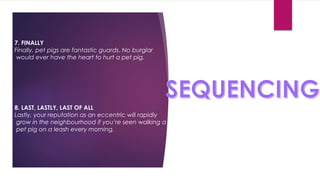 7. FINALLY
Finally, pet pigs are fantastic guards. No burglar
would ever have the heart to hurt a pet pig.
8. LAST, LASTLY, LAST OF ALL
Lastly, your reputation as an eccentric will rapidly
grow in the neighbourhood if you’re seen walking a
pet pig on a leash every morning.
 