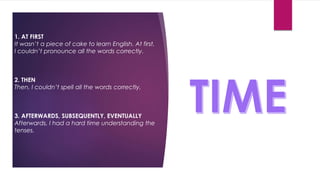 1. AT FIRST
It wasn’t a piece of cake to learn English. At first,
I couldn’t pronounce all the words correctly.
2. THEN
Then, I couldn’t spell all the words correctly.
3. AFTERWARDS, SUBSEQUENTLY, EVENTUALLY
Afterwards, I had a hard time understanding the
tenses.
 