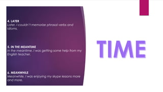 4. LATER
Later, I couldn’t memorize phrasal verbs and
idioms.
5. IN THE MEANTIME
In the meantime, I was getting some help from my
English teacher.
6. MEANWHILE
Meanwhile, I was enjoying my skype lessons more
and more.
 