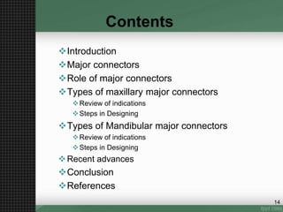 Contents
Introduction
Major connectors
Role of major connectors
Types of maxillary major connectors
Review of indications
Steps in Designing
Types of Mandibular major connectors
Review of indications
Steps in Designing
Recent advances
Conclusion
References
14
 