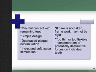 *Minimal contact with
remaining teeth
*Simple design
*Decreased plaque
accumulation
*Increased soft tissue
stimulation
*If care is not taken,
frame work may not be
rigid
*Too thin or too flexible
– concentration of
potentially destructive
forces on individual
teeth
44
 