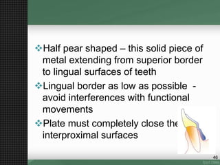 Half pear shaped – this solid piece of
metal extending from superior border
to lingual surfaces of teeth
Lingual border as low as possible -
avoid interferences with functional
movements
Plate must completely close the
interproximal surfaces
46
 