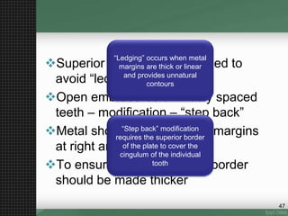 Superior border is knife-edged to
avoid “ledging”
Open embrasures or widely spaced
teeth – modification – “step back”
Metal should cross gingival margins
at right angles
To ensure rigidity – inferior border
should be made thicker
“Ledging” occurs when metal
margins are thick or linear
and provides unnatural
contours
“Step back” modification
requires the superior border
of the plate to cover the
cingulum of the individual
tooth
47
 
