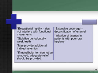 *Exceptional rigidity – des
not interfere with functional
movements
*Stabilize periodontally
weak teeth
*May provide additional
indirect retention
*If mandibular tori cannot be
removed, adequate relief
should be provided
*Extensive coverage –
decalcification of enamel
*Irritation of tissues in
patients with poor oral
hygiene
48
 