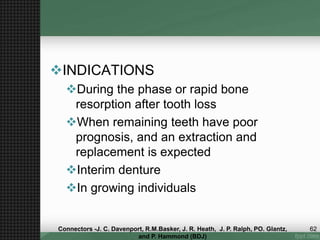INDICATIONS
During the phase or rapid bone
resorption after tooth loss
When remaining teeth have poor
prognosis, and an extraction and
replacement is expected
Interim denture
In growing individuals
62Connectors -J. C. Davenport, R.M.Basker, J. R. Heath, J. P. Ralph, PO. Glantz,
and P. Hammond (BDJ)
 