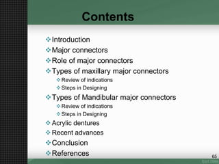 Contents
Introduction
Major connectors
Role of major connectors
Types of maxillary major connectors
Review of indications
Steps in Designing
Types of Mandibular major connectors
Review of indications
Steps in Designing
Acrylic dentures
Recent advances
Conclusion
References 65
 