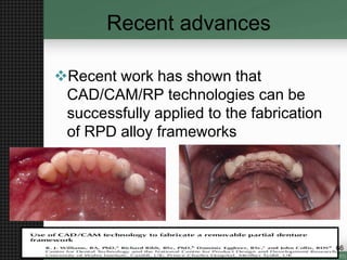 Recent advances
Recent work has shown that
CAD/CAM/RP technologies can be
successfully applied to the fabrication
of RPD alloy frameworks
66
 