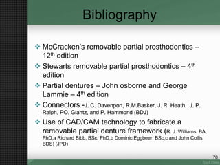 Bibliography
 McCracken’s removable partial prosthodontics –
12th edition
 Stewarts removable partial prosthodontics – 4th
edition
 Partial dentures – John osborne and George
Lammie – 4th edition
 Connectors -J. C. Davenport, R.M.Basker, J. R. Heath, J. P.
Ralph, PO. Glantz, and P. Hammond (BDJ)
 Use of CAD/CAM technology to fabricate a
removable partial denture framework (R. J. Williams, BA,
PhD,a Richard Bibb, BSc, PhD,b Dominic Eggbeer, BSc,c and John Collis,
BDS) (JPD)
70
 