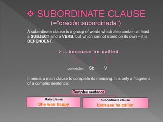 A subordinate clause is a group of words which also contain at least
a SUBJECT and a VERB, but which cannot stand on its own – it is
DEPENDENT.
 … because he called
connector Sb V
It needs a main clause to complete its meaning. It is only a fragment
of a complex sentence:
Complex sentence
Main clause
She was happy
Subordinate clause
because he called
 