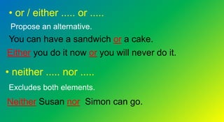 • or / either ..... or .....
Propose an alternative.
You can have a sandwich or a cake.
Either you do it now or you will never do it.
• neither ..... nor .....
Excludes both elements.
Neither Susan nor Simon can go.
 