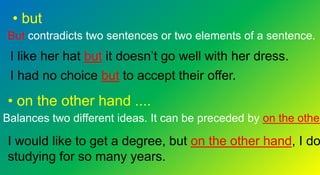 • but
But contradicts two sentences or two elements of a sentence.
I like her hat but it doesn’t go well with her dress.
I had no choice but to accept their offer.
• on the other hand ....
Balances two different ideas. It can be preceded by on the other
I would like to get a degree, but on the other hand, I do
studying for so many years.
 