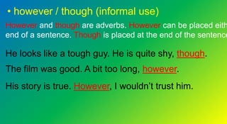 • however / though (informal use)
However and though are adverbs. However can be placed eith
end of a sentence. Though is placed at the end of the sentence
He looks like a tough guy. He is quite shy, though.
The film was good. A bit too long, however.
His story is true. However, I wouldn’t trust him.
 