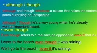 • although / though
Although and though introduce a clause that nakes the stateme
seem surprising or unexpected.
Although / Though he’s a very young writer, he’s already
won an important award.
• even though
Even though refers to a real fact, as opposed to even if that is u
I went to the beach even though it was raining.
We’ll go to the beach, even if it’s raining.
 