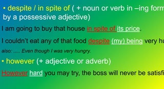 • despite / in spite of ( + noun or verb in –ing form
by a possessive adjective)
I am going to buy that house in spite of its price.
I couldn’t eat any of that food despite (my) being very hu
also: ..... Even though I was very hungry.
• however (+ adjective or adverb)
However hard you may try, the boss will never be satisfi
 