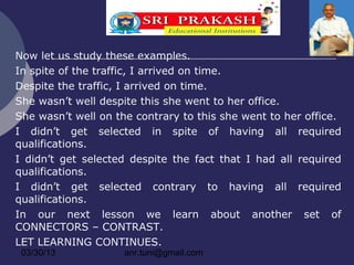 Now let us study these examples.
In spite of the traffic, I arrived on time.
Despite the traffic, I arrived on time.
She wasn’t well despite this she went to her office.
She wasn’t well on the contrary to this she went to her office.
I didn’t get selected in spite of having all required
qualifications.
I didn’t get selected despite the fact that I had all required
qualifications.
I didn’t get selected contrary to having all required
qualifications.
In our next lesson we learn about another set of
CONNECTORS – CONTRAST.
LET LEARNING CONTINUES.
 03/30/13            anr.tuni@gmail.com
 