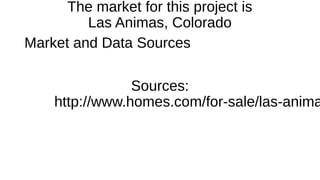 The market for this project is 
Las Animas, Colorado 
Market and Data Sources 
Sources: 
http://www.homes.com/for-sale/las-animas- 