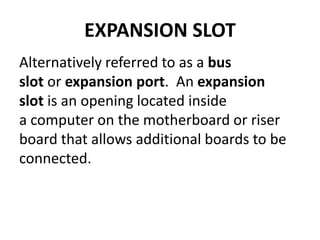 EXPANSION SLOT
Alternatively referred to as a bus
slot or expansion port. An expansion
slot is an opening located inside
a computer on the motherboard or riser
board that allows additional boards to be
connected.
 