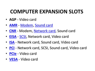 COMPUTER EXPANSION SLOTS
• AGP - Video card
• AMR - Modem, Sound card
• CNR - Modem, Network card, Sound card
• EISA - SCSI, Network card, Video card
• ISA - Network card, Sound card, Video card
• PCI - Network card, SCSI, Sound card, Video card
• PCIe - Video card
• VESA - Video card
 